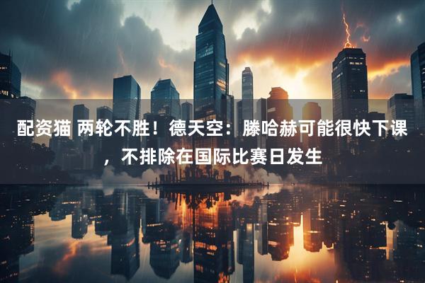 配资猫 两轮不胜！德天空：滕哈赫可能很快下课，不排除在国际比赛日发生