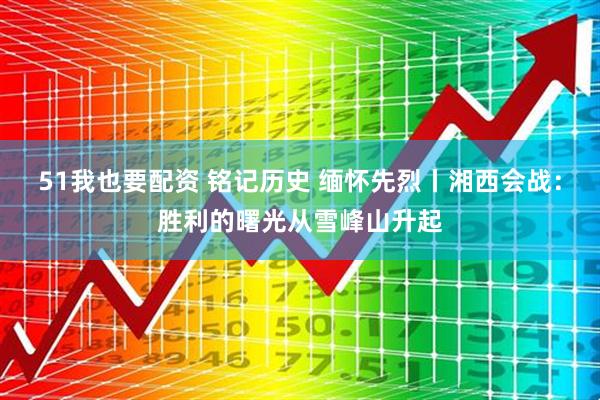 51我也要配资 铭记历史 缅怀先烈丨湘西会战：胜利的曙光从雪峰山升起