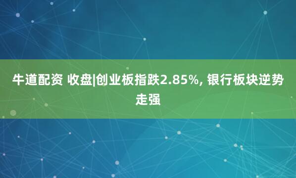 牛道配资 收盘|创业板指跌2.85%, 银行板块逆势走强