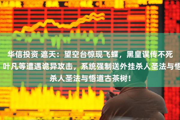 华信投资 遮天：望空台惊现飞蝶，黑皇误传不死山藏玄机，叶凡等遭遇诡异攻击，系统强制送外挂杀人圣法与悟道古茶树！