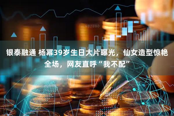 银泰融通 杨幂39岁生日大片曝光，仙女造型惊艳全场，网友直呼“我不配”