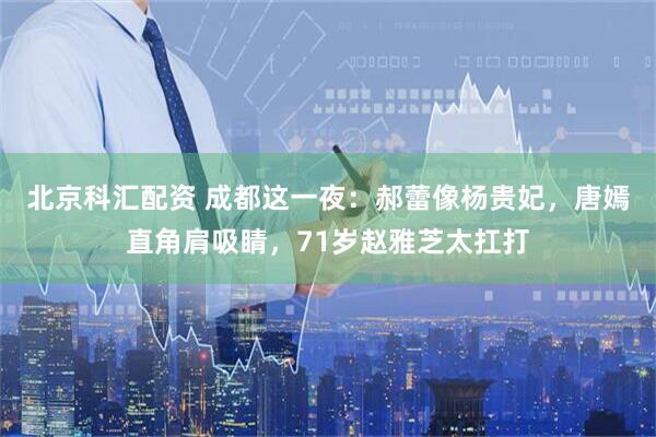 北京科汇配资 成都这一夜：郝蕾像杨贵妃，唐嫣直角肩吸睛，71岁赵雅芝太扛打