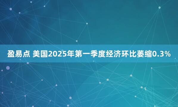 盈易点 美国2025年第一季度经济环比萎缩0.3%