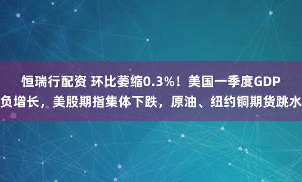 恒瑞行配资 环比萎缩0.3%！美国一季度GDP负增长，美股期指集体下跌，原油、纽约铜期货跳水