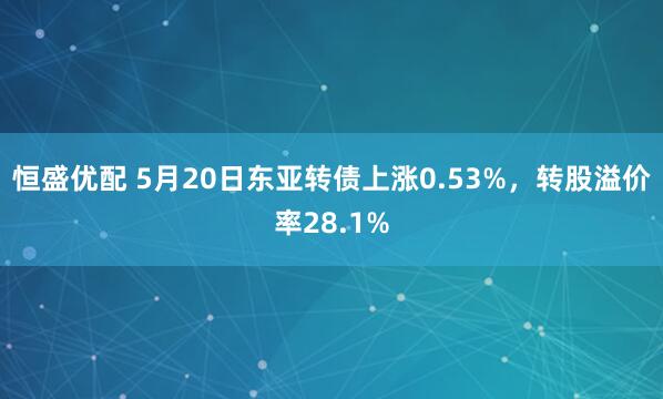 恒盛优配 5月20日东亚转债上涨0.53%，转股溢价率28.1%