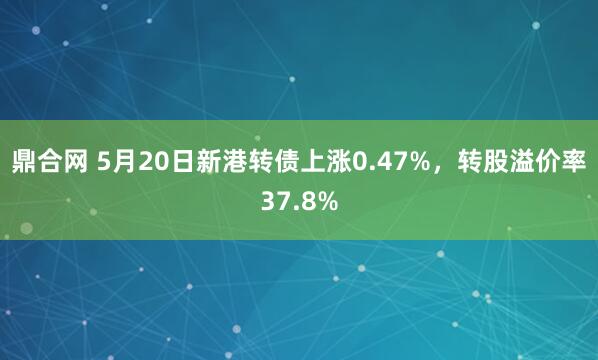 鼎合网 5月20日新港转债上涨0.47%，转股溢价率37.8%