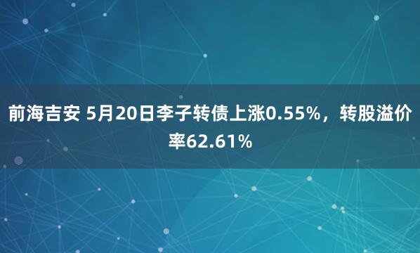 前海吉安 5月20日李子转债上涨0.55%，转股溢价率62.61%