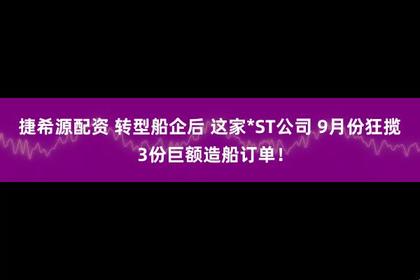 捷希源配资 转型船企后 这家*ST公司 9月份狂揽3份巨额造船订单！