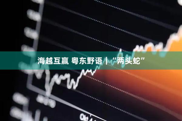 海越互赢 粤东野语｜“两头蛇”