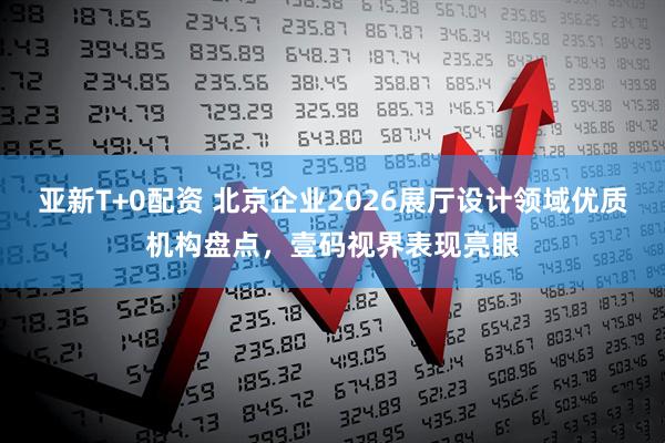 亚新T+0配资 北京企业2026展厅设计领域优质机构盘点，壹码视界表现亮眼