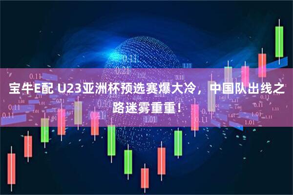 宝牛E配 U23亚洲杯预选赛爆大冷，中国队出线之路迷雾重重！