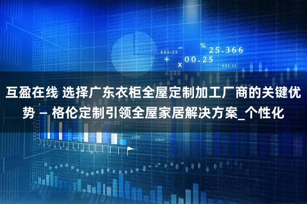 互盈在线 选择广东衣柜全屋定制加工厂商的关键优势 — 格伦定制引领全屋家居解决方案_个性化