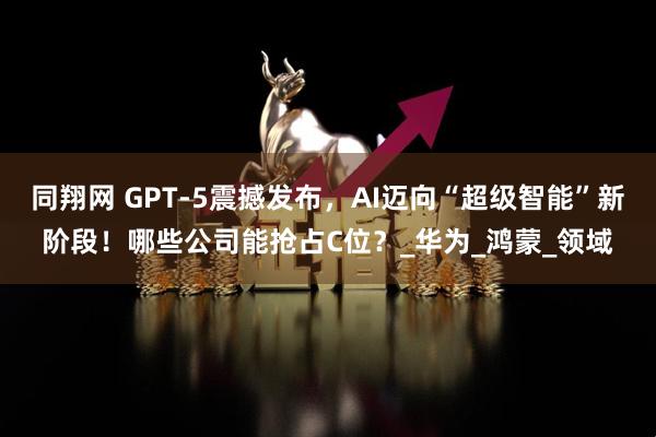 同翔网 GPT-5震撼发布,AI迈向“超级智能”新阶段!哪些公司能抢占C位?_华为_鸿蒙_领域