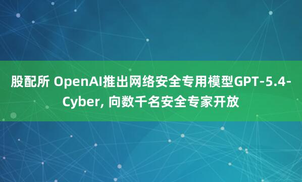 股配所 OpenAI推出网络安全专用模型GPT-5.4-Cyber, 向数千名安全专家开放