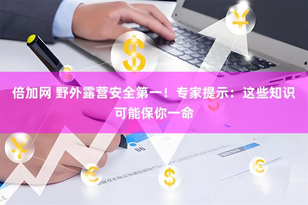 倍加网 野外露营安全第一!专家提示:这些知识可能保你一命