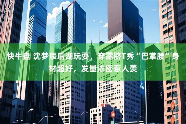 快牛盘 沈梦辰后湖玩耍，穿露脐T秀“巴掌腰”身材超好，发量浓密惹人羡