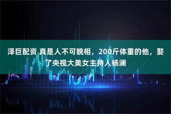 泽巨配资 真是人不可貌相，200斤体重的他，娶了央视大美女主持人杨澜