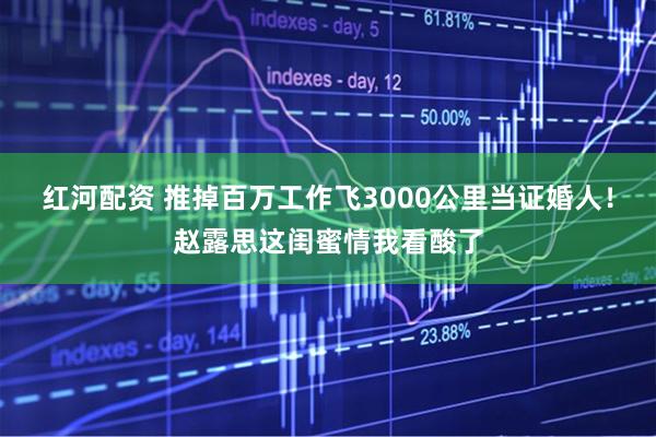 红河配资 推掉百万工作飞3000公里当证婚人！赵露思这闺蜜情我看酸了