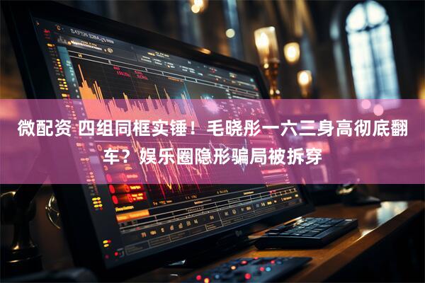微配资 四组同框实锤！毛晓彤一六三身高彻底翻车？娱乐圈隐形骗局被拆穿